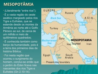 MESOPOTÂMIA
MESOPOTÂMIA
• (Literalmente “entre rios”);
• É a vasta região do oeste
asiático margeado pelos rios
Tigre e Eufrates, que se
estende desde os montes da
Armênia ao norte até o Golfo
Pérsico ao sul, de cerca de
um milhão e meio de
quilômetros quadrados;
• É conhecida também como
berço da humanidade, pois é
a terra dos primeiros dias da
história Bíblica;
• Foi nesta região que
ocorreu o surgimento do
homem, conclui-se então que
o jardim do Éden ficava nas
nascentes dos rios Tigre e
Eufrates (Gn 2.10-14).
 