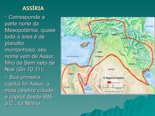 ASSÍRIA
ASSÍRIA
• Corresponde a
Corresponde a
parte norte da
parte norte da
Mesopotâmia, quase
Mesopotâmia, quase
toda a área é de
toda a área é de
planalto
planalto
montanhoso, seu
montanhoso, seu
nome vem de Assur,
nome vem de Assur,
filho de Sem neto de
filho de Sem neto de
Noé (Gn 10.11);
Noé (Gn 10.11);
• Sua primeira
Sua primeira
capital foi Assur, a
capital foi Assur, a
mais célebre cidade
mais célebre cidade
e capital desde 885
e capital desde 885
a.C., foi Ninive.
a.C., foi Ninive.
 