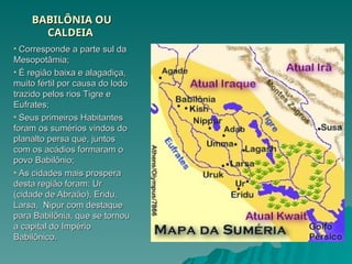 BABILÔNIA OU
BABILÔNIA OU
CALDEIA
CALDEIA
• Corresponde a parte sul da
Corresponde a parte sul da
Mesopotâmia;
Mesopotâmia;
• É região baixa e alagadiça,
É região baixa e alagadiça,
muito fértil por causa do lodo
muito fértil por causa do lodo
trazido pelos rios Tigre e
trazido pelos rios Tigre e
Eufrates;
Eufrates;
• Seus primeiros Habitantes
Seus primeiros Habitantes
foram os sumérios vindos do
foram os sumérios vindos do
planalto persa que, juntos
planalto persa que, juntos
com os acádios formaram o
com os acádios formaram o
povo Babilônio;
povo Babilônio;
• As cidades mais prospera
As cidades mais prospera
desta região foram: Ur
desta região foram: Ur
(cidade de Abraão), Eridu,
(cidade de Abraão), Eridu,
Larsa, Nipur com destaque
Larsa, Nipur com destaque
para Babilônia, que se tornou
para Babilônia, que se tornou
a capital do Império
a capital do Império
Babilônico.
Babilônico.
 