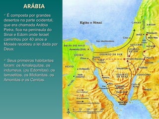 ARÁBIA
ARÁBIA
 É composta por grandes
É composta por grandes
desertos na parte ocidental,
desertos na parte ocidental,
que era chamada Arábia
que era chamada Arábia
Petra, fica na península do
Petra, fica na península do
Sinai e Edom onde Israel
Sinai e Edom onde Israel
caminhou por 40 anos e
caminhou por 40 anos e
Moisés recebeu a lei dada por
Moisés recebeu a lei dada por
Deus;
Deus;
 Seus primeiros habitantes
Seus primeiros habitantes
foram: os Amalequitas, os
foram: os Amalequitas, os
indumeus, (ou Edomitas), os
indumeus, (ou Edomitas), os
Ismaelitas, os Midianitas, os
Ismaelitas, os Midianitas, os
Amonitas e os Cenitas.
Amonitas e os Cenitas.
 