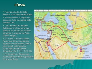 PÉRSIA
PÉRSIA
 Ficava ao norte do Golfo
Ficava ao norte do Golfo
Pérsico a sudeste da Babilônia;
Pérsico a sudeste da Babilônia;
 Primitivamente a região era
Primitivamente a região era
pequena, hoje é ocupada pelo
pequena, hoje é ocupada pelo
moderno Irã;
moderno Irã;
 Com a queda do Império
Com a queda do Império
Babilônico a pérsia se uniu a
Babilônico a pérsia se uniu a
Media e se tornou um Império
Media e se tornou um Império
atingindo o ocidente da Ásia,
atingindo o ocidente da Ásia,
Grécia e Egito;
Grécia e Egito;
 Foi sobre o domínio Medo-
Foi sobre o domínio Medo-
Persa que Ciro rei da pérsia,
Persa que Ciro rei da pérsia,
decretou o retorno dos Judeus
decretou o retorno dos Judeus
para Israel, autorizando a
para Israel, autorizando a
construção do templo em
construção do templo em
Jerusalém (Ed 1.1-11; 5.13-15);
Jerusalém (Ed 1.1-11; 5.13-15);
 Foi também na Pérsia que
Foi também na Pérsia que
aconteceram os fatos registrados
aconteceram os fatos registrados
no livro de Ester.
no livro de Ester.
 