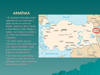 ARMÊNIA
ARMÊNIA
 É também chamada Arará
É também chamada Arará
estende-se por extensas e
estende-se por extensas e
altas serras ao norte da
altas serras ao norte da
Media, Assíria e Síria, tendo
Media, Assíria e Síria, tendo
a Ásia Menor e Mar Negro a
a Ásia Menor e Mar Negro a
oeste, mar Cáspio ao leste e
oeste, mar Cáspio ao leste e
ao norte as montanhas do
ao norte as montanhas do
Cáucaso;
Cáucaso;
 É nesta região que se
É nesta região que se
encontram as nascentes dos
encontram as nascentes dos
rios Tigre e Eufrates, onde
rios Tigre e Eufrates, onde
provavelmente estava o
provavelmente estava o
Éden e o monte Arará;
Éden e o monte Arará;
 Um fato marcante nesta
Um fato marcante nesta
região foi à arca de noé ter
região foi à arca de noé ter
pousado num dos montes de
pousado num dos montes de
Arará após o dilúvio.
Arará após o dilúvio.
 