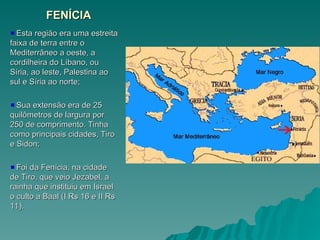 FENÍCIA
FENÍCIA
Esta região era uma estreita
Esta região era uma estreita
faixa de terra entre o
faixa de terra entre o
Mediterrâneo a oeste, a
Mediterrâneo a oeste, a
cordilheira do Líbano, ou
cordilheira do Líbano, ou
Síria, ao leste, Palestina ao
Síria, ao leste, Palestina ao
sul e Síria ao norte;
sul e Síria ao norte;
Sua extensão era de 25
Sua extensão era de 25
quilômetros de largura por
quilômetros de largura por
250 de comprimento. Tinha
250 de comprimento. Tinha
como principais cidades, Tiro
como principais cidades, Tiro
e Sidon;
e Sidon;
Foi da Fenícia, na cidade
Foi da Fenícia, na cidade
de Tiro, que veio Jezabel, a
de Tiro, que veio Jezabel, a
rainha que instituiu em Israel
rainha que instituiu em Israel
o culto a Baal (I Rs 16 e II Rs
o culto a Baal (I Rs 16 e II Rs
11).
11).
 