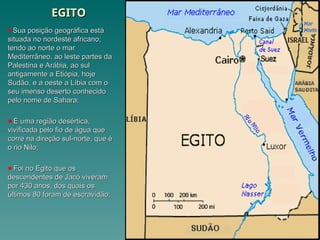 EGITO
EGITO
Sua posição geográfica está
Sua posição geográfica está
situada no nordeste africano;
situada no nordeste africano;
tendo ao norte o mar
tendo ao norte o mar
Mediterrâneo, ao leste partes da
Mediterrâneo, ao leste partes da
Palestina e Arábia, ao sul
Palestina e Arábia, ao sul
antigamente a Etiópia, hoje
antigamente a Etiópia, hoje
Sudão, e a oeste a Líbia com o
Sudão, e a oeste a Líbia com o
seu imenso deserto conhecido
seu imenso deserto conhecido
pelo nome de Sahara;
pelo nome de Sahara;
É uma região desértica,
É uma região desértica,
vivificada pelo fio de água que
vivificada pelo fio de água que
corre na direção sul-norte, que é
corre na direção sul-norte, que é
o rio Nilo;
o rio Nilo;
Foi no Egito que os
Foi no Egito que os
descendentes de Jacó viveram
descendentes de Jacó viveram
por 430 anos, dos quais os
por 430 anos, dos quais os
últimos 80 foram de escravidão;
últimos 80 foram de escravidão;
 