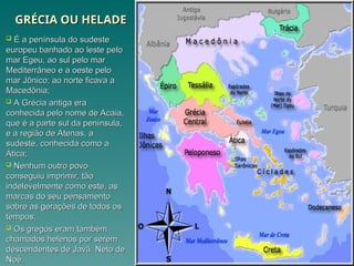 GRÉCIA OU HELADE
GRÉCIA OU HELADE
 É a península do sudeste
É a península do sudeste
europeu banhado ao leste pelo
europeu banhado ao leste pelo
mar Egeu, ao sul pelo mar
mar Egeu, ao sul pelo mar
Mediterrâneo e a oeste pelo
Mediterrâneo e a oeste pelo
mar Jônico; ao norte ficava a
mar Jônico; ao norte ficava a
Macedônia;
Macedônia;
 A Grécia antiga era
A Grécia antiga era
conhecida pelo nome de Acaia,
conhecida pelo nome de Acaia,
que é a parte sul da península,
que é a parte sul da península,
e a região de Atenas, a
e a região de Atenas, a
sudeste, conhecida como a
sudeste, conhecida como a
Ática;
Ática;
 Nenhum outro povo
Nenhum outro povo
conseguiu imprimir, tão
conseguiu imprimir, tão
indelevelmente como este, as
indelevelmente como este, as
marcas do seu pensamento
marcas do seu pensamento
sobre as gerações de todos os
sobre as gerações de todos os
tempos;
tempos;
 Os gregos eram também
Os gregos eram também
chamados helenos por serem
chamados helenos por serem
descendentes de Javã. Neto de
descendentes de Javã. Neto de
Noé.
Noé.
 