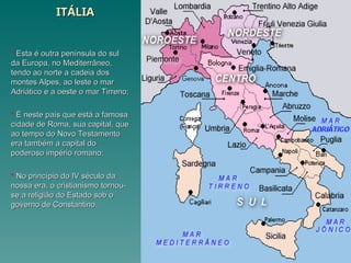 ITÁLIA
ITÁLIA
 Esta é outra península do sul
Esta é outra península do sul
da Europa, no Mediterrâneo,
da Europa, no Mediterrâneo,
tendo ao norte a cadeia dos
tendo ao norte a cadeia dos
montes Alpes, ao leste o mar
montes Alpes, ao leste o mar
Adriático e a oeste o mar Tirreno;
Adriático e a oeste o mar Tirreno;
 É neste país que está a famosa
É neste país que está a famosa
cidade de Roma, sua capital, que
cidade de Roma, sua capital, que
ao tempo do Novo Testamento
ao tempo do Novo Testamento
era também a capital do
era também a capital do
poderoso império romano;
poderoso império romano;
 No princípio do IV século da
No princípio do IV século da
nossa era, o cristianismo tornou-
nossa era, o cristianismo tornou-
se a religião do Estado sob o
se a religião do Estado sob o
governo de Constantino.
governo de Constantino.
 
