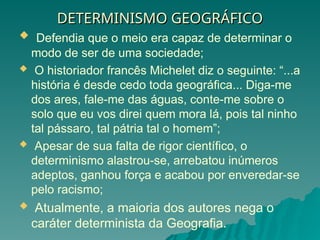 DETERMINISMO GEOGRÁFICO
DETERMINISMO GEOGRÁFICO
 Defendia que o meio era capaz de determinar o
modo de ser de uma sociedade;
 O historiador francês Michelet diz o seguinte: “...a
história é desde cedo toda geográfica... Diga-me
dos ares, fale-me das águas, conte-me sobre o
solo que eu vos direi quem mora lá, pois tal ninho
tal pássaro, tal pátria tal o homem”;
 Apesar de sua falta de rigor científico, o
determinismo alastrou-se, arrebatou inúmeros
adeptos, ganhou força e acabou por enveredar-se
pelo racismo;
 Atualmente, a maioria dos autores nega o
caráter determinista da Geografia.
 