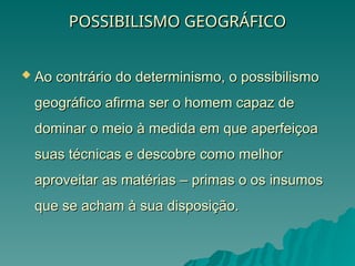 POSSIBILISMO GEOGRÁFICO
POSSIBILISMO GEOGRÁFICO
 Ao contrário do determinismo, o possibilismo
Ao contrário do determinismo, o possibilismo
geográfico afirma ser o homem capaz de
geográfico afirma ser o homem capaz de
dominar o meio à medida em que aperfeiçoa
dominar o meio à medida em que aperfeiçoa
suas técnicas e descobre como melhor
suas técnicas e descobre como melhor
aproveitar as matérias – primas o os insumos
aproveitar as matérias – primas o os insumos
que se acham à sua disposição.
que se acham à sua disposição.
 