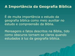 A Importância da Geografia Bíblica
É de muita importância o estudo da
geografia bíblica como meio auxiliar no
estudo e compreensão da Bíblia.
Mensagens e fatos descritos na Bíblia, tido
como obscuros tornam-se claros quando
estudados à luz da geografia bíblica.
 