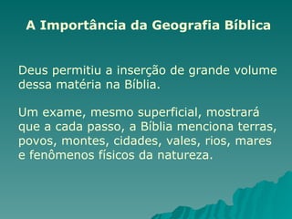 A Importância da Geografia Bíblica
Deus permitiu a inserção de grande volume
dessa matéria na Bíblia.
Um exame, mesmo superficial, mostrará
que a cada passo, a Bíblia menciona terras,
povos, montes, cidades, vales, rios, mares
e fenômenos físicos da natureza.
 