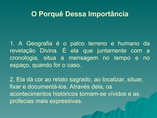 O Porquê Dessa Importância
1. A Geografia é o palco terreno e humano da
revelação Divina. É ela que juntamente com a
cronologia, situa a mensagem no tempo e no
espaço, quando for o caso.
2. Ela dá cor ao relato sagrado, ao localizar, situar,
fixar e documentá-los. Através dela, os
acontecimentos históricos tornam-se vívidos e as
profecias mais expressivas.
 