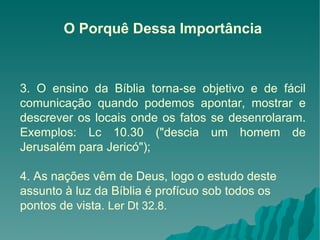 O Porquê Dessa Importância 3. O ensino da Bíblia torna-se objetivo e de fácil comunicação quando podemos apontar, mostrar e descrever os locais onde os fatos se desenrolaram. Exemplos: Lc 10.30 ("descia um homem de Jerusalém para Jericó");  4. As nações vêm de Deus, logo o estudo deste assunto à luz da Bíblia é profícuo sob todos os pontos de vista.  Ler Dt 32.8. 