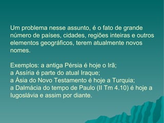 Um problema nesse assunto, é o fato de grande número de países, cidades, regiões inteiras e outros elementos geográficos, terem atualmente novos nomes.  Exemplos: a antiga Pérsia é hoje o Irã; a Assíria é parte do atual Iraque;  a Ásia do Novo Testamento é hoje a Turquia;  a Dalmácia do tempo de Paulo (II Tm 4.10) é hoje a Iugoslávia e assim por diante. 