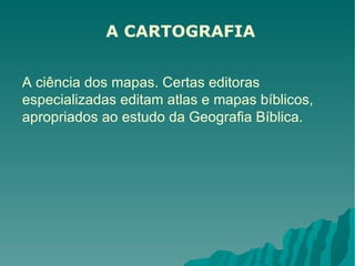 A CARTOGRAFIA A ciência dos mapas. Certas editoras especializadas editam atlas e mapas bíblicos, apropriados ao estudo da Geografia Bíblica. 