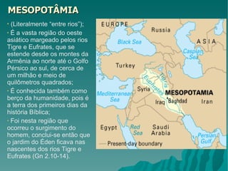 MESOPOTÂMIA (Literalmente “entre rios”); É a vasta região do oeste asiático margeado pelos rios Tigre e Eufrates, que se estende desde os montes da Armênia ao norte até o Golfo Pérsico ao sul, de cerca de um milhão e meio de quilômetros quadrados; É conhecida também como berço da humanidade, pois é a terra dos primeiros dias da história Bíblica; Foi nesta região que ocorreu o surgimento do homem, conclui-se então que o jardim do Éden ficava nas nascentes dos rios Tigre e Eufrates (Gn 2.10-14). 