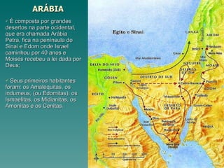 ARÁBIA É composta por grandes desertos na parte ocidental, que era chamada Arábia Petra, fica na península do Sinai e Edom onde Israel caminhou por 40 anos e Moisés recebeu a lei dada por Deus; Seus primeiros habitantes foram: os Amalequitas, os indumeus, (ou Edomitas), os Ismaelitas, os Midianitas, os Amonitas e os Cenitas. 