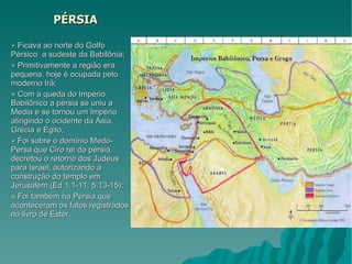 PÉRSIA Ficava ao norte do Golfo Pérsico  a sudeste da Babilônia; Primitivamente a região era pequena, hoje é ocupada pelo moderno Irã;  Com a queda do Império Babilônico a pérsia se uniu a Media e se tornou um Império atingindo o ocidente da Ásia, Grécia e Egito; Foi sobre o domínio Medo-Persa que Ciro rei da pérsia, decretou o retorno dos Judeus para Israel, autorizando a construção do templo em Jerusalém (Ed 1.1-11; 5.13-15); Foi também na Pérsia que aconteceram os fatos registrados no livro de Ester. 