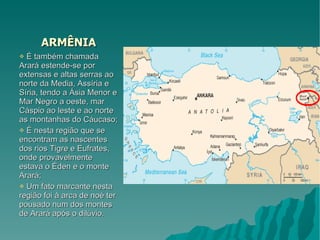 ARMÊNIA É também chamada Arará estende-se por extensas e altas serras ao norte da Media, Assíria e Síria, tendo a Ásia Menor e Mar Negro a oeste, mar Cáspio ao leste e ao norte as montanhas do Cáucaso; É nesta região que se encontram as nascentes dos rios Tigre e Eufrates, onde provavelmente estava o Éden e o monte Arará; Um fato marcante nesta região foi à arca de noé ter pousado num dos montes de Arará após o dilúvio. 