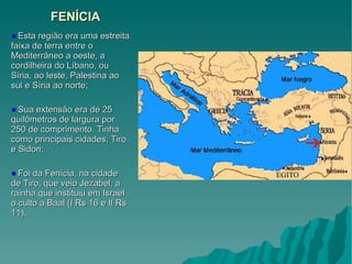 FENÍCIA Esta região era uma estreita faixa de terra entre o Mediterrâneo a oeste, a cordilheira do Líbano, ou Síria, ao leste, Palestina ao sul e Síria ao norte; Sua extensão era de 25 quilômetros de largura por 250 de comprimento. Tinha como principais cidades, Tiro e Sidon; Foi da Fenícia, na cidade de Tiro, que veio Jezabel, a rainha que instituiu em Israel o culto a Baal (I Rs 16 e II Rs 11). 
