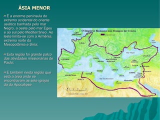 ÁSIA MENOR É a enorme península do extremo ocidental do oriente asiático banhada pelo mar Negro, a oeste pelo mar Egeu e ao sul pelo Mediterrâneo. Ao leste limita-se com a Armênia, extremo norte da Mesopotâmia e Síria; Esta região foi grande palco das atividades missionárias de Paulo; É também nesta região que está a área onde se encontravam as sete igrejas da do Apocalipse. 