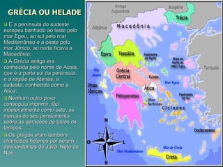 GRÉCIA OU HELADE É a península do sudeste europeu banhado ao leste pelo mar Egeu, ao sul pelo mar Mediterrâneo e a oeste pelo mar Jônico; ao norte ficava a Macedônia; A Grécia antiga era conhecida pelo nome de Acaia, que é a parte sul da península, e a região de Atenas, a sudeste, conhecida como a Ática; Nenhum outro povo conseguiu imprimir, tão indelevelmente como este, as marcas do seu pensamento sobre as gerações de todos os tempos; Os gregos eram também chamados helenos por serem descendentes de Javã. Neto de Noé. 