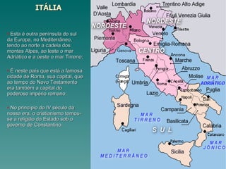 ITÁLIA Esta é outra península do sul da Europa, no Mediterrâneo, tendo ao norte a cadeia dos montes Alpes, ao leste o mar Adriático e a oeste o mar Tirreno; É neste país que está a famosa cidade de Roma, sua capital, que ao tempo do Novo Testamento era também a capital do poderoso império romano; No princípio do IV século da nossa era, o cristianismo tornou-se a religião do Estado sob o governo de Constantino. 