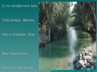 O rio Jordão tem tem Três fontes: Banias,  Dan e Hasbani. Elas  Não nascem no  Território de Israel;  Começam a correr  No monte Hermon, na  Síria. Em hebraico, Jordão  Significa declive, ou  O que desce, devido Ao seu vertiginoso  Curso, do monte  Hermon `a mais prufunda Depressão do planeta O Mar morto. 