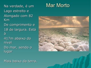 Mar Morto Na verdade, é um  Lago estreito e  Alongado com 82 Km De comprimento e  18 de largura. Está à 417m abaixo do nível Do mar, sendo o lugar Mais baixo da terra. A grande característica Desse lugar é a grande concentração De sal que possui. O  Normal é 30g por litro De água, ele possui  300. Todo peixe que  Chega a ele pelo rio Jordão morre Instantâneamente; por  Isso o seu nome.  