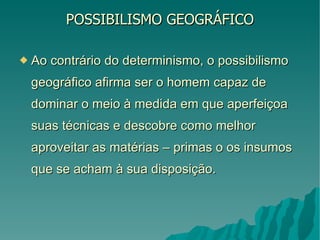 POSSIBILISMO GEOGRÁFICO Ao contrário do determinismo, o possibilismo geográfico afirma ser o homem capaz de dominar o meio à medida em que aperfeiçoa suas técnicas e descobre como melhor aproveitar as matérias – primas o os insumos que se acham à sua disposição. 