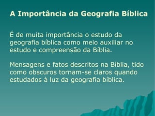 A Importância da Geografia Bíblica É de muita importância o estudo da geografia bíblica como meio auxiliar no estudo e compreensão da Bíblia.  Mensagens e fatos descritos na Bíblia, tido como obscuros tornam-se claros quando estudados à luz da geografia bíblica.  