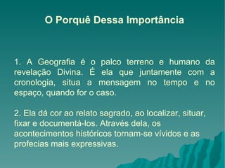 O Porquê Dessa Importância 1. A Geografia é o palco terreno e humano da revelação Divina. É ela que juntamente com a cronologia, situa a mensagem no tempo e no espaço, quando for o caso. 2. Ela dá cor ao relato sagrado, ao localizar, situar, fixar e documentá-los. Através dela, os acontecimentos históricos tornam-se vívidos e as profecias mais expressivas. 