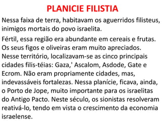 PLANICIE FILISTIA
Nessa faixa de terra, habitavam os aguerridos filisteus,
inimigos mortais do povo israelita.
Fértil, essa região era abundante em cereais e frutas.
Os seus figos e oliveiras eram muito apreciados.
Nesse território, localizavam-se as cinco principais
cidades filis-téias: Gaza,' Ascalom, Asdode, Gate e
Ecrom. Não eram propriamente cidades, mas,
indevassáveis fortalezas. Nessa planície, ficava, ainda,
o Porto de Jope, muito importante para os israelitas
do Antigo Pacto. Neste século, os sionistas resolveram
reativá-lo, tendo em vista o crescimento da economia
israelense.
 