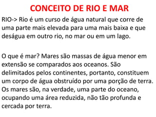 CONCEITO DE RIO E MAR
RIO-> Rio é um curso de água natural que corre de
uma parte mais elevada para uma mais baixa e que
deságua em outro rio, no mar ou em um lago.
O que é mar? Mares são massas de água menor em
extensão se comparados aos oceanos. São
delimitados pelos continentes, portanto, constituem
um corpo de água obstruído por uma porção de terra.
Os mares são, na verdade, uma parte do oceano,
ocupando uma área reduzida, não tão profunda e
cercada por terra.
 