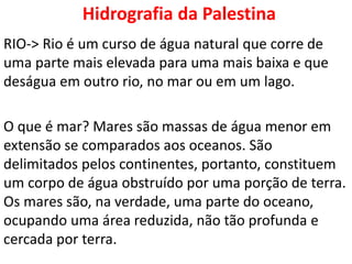 Hidrografia da Palestina
RIO-> Rio é um curso de água natural que corre de
uma parte mais elevada para uma mais baixa e que
deságua em outro rio, no mar ou em um lago.
O que é mar? Mares são massas de água menor em
extensão se comparados aos oceanos. São
delimitados pelos continentes, portanto, constituem
um corpo de água obstruído por uma porção de terra.
Os mares são, na verdade, uma parte do oceano,
ocupando uma área reduzida, não tão profunda e
cercada por terra.
 