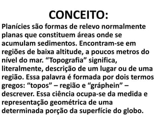 CONCEITO:
Planícies são formas de relevo normalmente
planas que constituem áreas onde se
acumulam sedimentos. Encontram-se em
regiões de baixa altitude, a poucos metros do
nível do mar. “Topografia” significa,
literalmente, descrição de um lugar ou de uma
região. Essa palavra é formada por dois termos
gregos: “topos” – região e “gráphein” –
descrever. Essa ciência ocupa-se da medida e
representação geométrica de uma
determinada porção da superfície do globo.
 