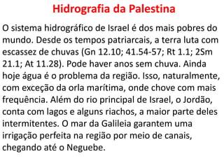 Hidrografia da Palestina
O sistema hidrográfico de Israel é dos mais pobres do
mundo. Desde os tempos patriarcais, a terra luta com
escassez de chuvas (Gn 12.10; 41.54-57; Rt 1.1; 2Sm
21.1; At 11.28). Pode haver anos sem chuva. Ainda
hoje água é o problema da região. Isso, naturalmente,
com exceção da orla marítima, onde chove com mais
frequência. Além do rio principal de Israel, o Jordão,
conta com lagos e alguns riachos, a maior parte deles
intermitentes. O mar da Galileia garantem uma
irrigação perfeita na região por meio de canais,
chegando até o Neguebe.
 