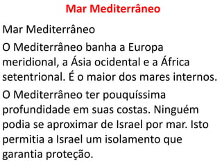 Mar Mediterrâneo
Mar Mediterrâneo
O Mediterrâneo banha a Europa
meridional, a Ásia ocidental e a África
setentrional. É o maior dos mares internos.
O Mediterrâneo ter pouquíssima
profundidade em suas costas. Ninguém
podia se aproximar de Israel por mar. Isto
permitia a Israel um isolamento que
garantia proteção.
 