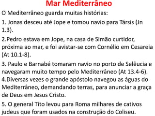 Mar Mediterrâneo
O Mediterrâneo guarda muitas histórias:
1. Jonas desceu até Jope e tomou navio para Társis (Jn
1.3).
2.Pedro estava em Jope, na casa de Simão curtidor,
próxima ao mar, e foi avistar-se com Cornélio em Cesareia
(At 10.1-8).
3. Paulo e Barnabé tomaram navio no porto de Selêucia e
navegaram muito tempo pelo Mediterrâneo (At 13.4-6).
4.Diversas vezes o grande apóstolo navegou as águas do
Mediterrâneo, demandando terras, para anunciar a graça
de Deus em Jesus Cristo.
5. O general Tito levou para Roma milhares de cativos
judeus que foram usados na construção do Coliseu.
 