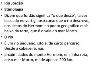 • Rio Jordão
• Etimologia
• Dizem que Jordão significa “o que desce”, talvez
baseado no vertiginoso curso que o rio descreve,
dos cimos do Hermom ao ponto geográfico mais
baixo da terra, que é o vale do mar Morto.
• O rio
• É um rio pequeno, isto é, de curto percurso.
Desde a cabeceira, nas
• proximidades do monte Hermom, em linha reta,
até o mar Morto, mede apenas 200 km.
 