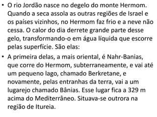 • O rio Jordão nasce no degelo do monte Hermom.
Quando a seca assola as outras regiões de Israel e
os países vizinhos, no Hermom faz frio e a neve não
cessa. O calor do dia derrete grande parte desse
gelo, transformando-o em água líquida que escorre
pelas superfície. São elas:
• A primeira delas, a mais oriental, é Nahr-Banias,
que corre do Hermom, subterraneamente, e vai até
um pequeno lago, chamado Berkretane, e
novamente, pelas entranhas da terra, vai a um
lugarejo chamado Bânias. Esse lugar fica a 329 m
acima do Mediterrâneo. Situava-se outrora na
região de Itureia.
 