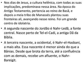 • Nos dias de Jesus, a cultura helênica, com todas as suas
implicações, predominava nessa área. Na época do
Antigo Testamento, pertencia ao reino de Basã, e
depois a meia tribo de Manassés plantou suas
fronteiras ali, avançando nesse reino. Foi um grande
centro de idolatria.
• A segunda nascente do Jordão é Nahr-Ledã, a fonte
central. Nasce perto de Tel-el-Cadi, a antiga Dã da
Bíblia.
• A terceira nascente, a ocidental, é Nahr-el-Hasbani,
a mais alta. Essa nascente é menor ainda do que a
Bânias. Desde que brota da terra, até a confluência
com as demais, recebe um afluente, o Nahr-
Bareigit.
 