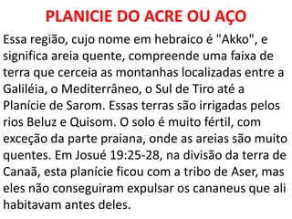 PLANICIE DO ACRE OU AÇO
Essa região, cujo nome em hebraico é "Akko", e
significa areia quente, compreende uma faixa de
terra que cerceia as montanhas localizadas entre a
Galiléia, o Mediterrâneo, o Sul de Tiro até a
Planície de Sarom. Essas terras são irrigadas pelos
rios Beluz e Quisom. O solo é muito fértil, com
exceção da parte praiana, onde as areias são muito
quentes. Em Josué 19:25-28, na divisão da terra de
Canaã, esta planície ficou com a tribo de Aser, mas
eles não conseguiram expulsar os cananeus que ali
habitavam antes deles.
 