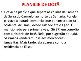 PLANICIE DE DOTÃ
• Ficava na planície que separa as colinas de Samaria
da Serra do Carmelo, ao norte de Samaria. Por ela
passava a estrada comercial que percorria a costa
ocidental de Israel, desde Gileade até o Egito. É
mencionado pela primeira vez, (Gê 37) em conexão
com a história de José. Nela, por sugestão de Judá,
os irmãos venderam José aos mercadores
ismaelitas. Mais tarde, ela aparece como a
residência de Eliseu.
 