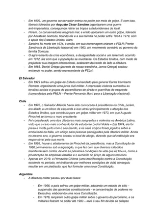 - Em 1909, um governo conservador entrou no poder por meio de golpe. E com isso,
liberais liderados por Augusto César Sandino organizaram uma guerra
anti-imperialista, conseguindo retirar as tropas estadunidenses do local.
- Porém, os conservadores reagiram mal, e então aplicaram um outro golpe, liderado
por Anastasio Somoza, ficando ele e a sua família no poder entre 1934 a 1979, com
o apoio dos Estados Unidos, claro.
- Sandino foi morto em 1934, e então, em sua homenagem criaram a FSLN (Frente
Sandinista de Libertação Nacional) em 1960, um movimento contrário ao governo da
família Somoza.
- O agravamento da crise econômica, a desigualdade social e um terremoto ocorrido
em 1972, fez com que a população se revoltasse. Os Estados Unidos, com medo de
prejudicar sua imagem internacional, acabaram deixando de lado a ditadura.
- Em 1985, Daniel Ortega (parente da nossa wandinha, Jenna Ortega) acabou
entrando no poder, sendo representante da FSLN.
El Salvador
- Em 1979 sofreu um golpe de Estado comandado pelo general Carlos Humberto
Romero, organizando uma junta civil-militar. A repressão violenta aumentou as
tensões sociais e grupos de paramilitares de direita e guerrilhas de esquerda
(comandados pela FMLN – Frente Fernando Martí para a Libertação Nacional).
Chile
- Em 1970, o Salvador Allende havia sido convocado à presidência no Chile, porém,
era aliado a um bloco de esquerda e isso atraiu principalmente a atenção dos
Estados Unidos, que contribuiu para um golpe militar em 1973, em que Augusto
Pinochet se tornou o novo presidente.
- Foi considerado uma das ditaduras mais sangrentas e violentos na América Latina,
visto que o caso mais conhecido foi da estudante Ludmi Videla – Em 1974, ela foi
presa e morta junto com o seu marido, e os seus corpos foram jogados sobre a
embaixada da Itália, um abrigo para pessoas perseguidas pela ditadura militar. Ainda
no mesmo ano, o governo acusou o local de abrigo, dizendo que tal instituição era
responsável pela sua morte.
- Em 1988, houve o afastamento de Pinochet da presidência, mas a Constituição de
1980 permaneceu sob a legislação, o que fez com que diversos cidadãos
manifestassem contra, devido às péssimas condições de vida que os trouxe, como a
privatização de empresas estatais e o aumento no preço de alguns recursos.
- Apenas em 2019, a Primavera Chilena (uma manifestação contra a Constituição
existente no período, reivindicando por melhores condições de vida) conseguiu
resultar em um plebiscito, que fez formular uma nova Constituição.
Argentina
- A ditadura militar passou por duas fases:
- Em 1966, o país sofreu um golpe militar, adotando um estado de sítio –
suspensão das garantias constitucionais – e concentração de poderes no
Executivo, elaborando uma nova Constituição.
- Em 1976, lançaram outro golpe militar sobre o governo do peronismo, e os
militares ficaram no poder até 1983 – teve o seu fim devido ao colapso
 