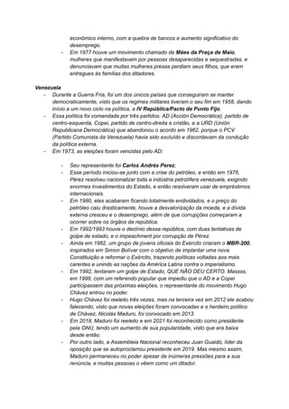 econômico interno, com a quebra de bancos e aumento significativo do
desemprego.
- Em 1977 houve um movimento chamado de Mães da Praça de Maio,
mulheres que manifestavam por pessoas desaparecidas e sequestradas, e
denunciavam que muitas mulheres presas perdiam seus filhos, que eram
entregues às famílias dos ditadores.
Venezuela
- Durante a Guerra Fria, foi um dos únicos países que conseguiram se manter
democraticamente, visto que os regimes militares tiveram o seu fim em 1958, dando
início a um novo ciclo na política, a IV República/Pacto de Punto Fijo.
- Essa política foi comandada por três partidos: AD (Acción Democrática), partido de
centro-esquerda, Copei, partido de centro-direita e cristão, e a URD (Unión
Republicana Democrática) que abandonou o acordo em 1962, porque o PCV
(Partido Comunista da Venezuela) havia sido excluído e discordavam da condução
da política externa.
- Em 1973, as eleições foram vencidas pelo AD:
- Seu representante foi Carlos Andrés Perez;
- Esse período iniciou-se junto com a crise do petróleo, e então em 1976,
Pérez resolveu nacionalizar toda a indústria petrolífera venezuela, exigindo
enormes investimentos do Estado, e então resolveram usar de empréstimos
internacionais.
- Em 1980, eles acabaram ficando totalmente endividados, e o preço do
petróleo caiu drasticamente, houve a desvalorização da moeda, e a dívida
externa cresceu e o desemprego, além de que corrupções começaram a
ocorrer sobre os órgãos da república.
- Em 1992/1993 houve o declínio dessa república, com duas tentativas de
golpe de estado, e o impeachment por corrupção de Pérez.
- Ainda em 1982, um grupo de jovens oficiais do Exército criaram o MBR-200,
inspirados em Simon Bolívar com o objetivo de implantar uma nova
Constituição e reformar o Exército, trazendo políticas voltadas aos mais
carentes e unindo as nações da América Latina contra o imperialismo.
- Em 1992, tentaram um golpe de Estado, QUE NÃO DEU CERTO. Massss,
em 1998, com um referendo popular que impediu que o AD e a Copei
participassem das próximas eleições, o representante do movimento Hugo
Chávez entrou no poder.
- Hugo Chávez foi reeleito três vezes, mas na terceira vez em 2012 ele acabou
falecendo, visto que novas eleições foram convocadas e o herdeiro político
de Chávez, Nicolás Maduro, foi convocado em 2013.
- Em 2018, Maduro foi reeleito e em 2021 foi reconhecido como presidente
pela ONU, tendo um aumento de sua popularidade, visto que era baixa
desde então.
- Por outro lado, a Assembleia Nacional reconheceu Juan Guaidó, líder da
oposição que se autoproclamou presidente em 2019. Mas mesmo assim,
Maduro permaneceu no poder apesar de inúmeras pressões para a sua
renúncia, e muitas pessoas o vêem como um ditador.
 