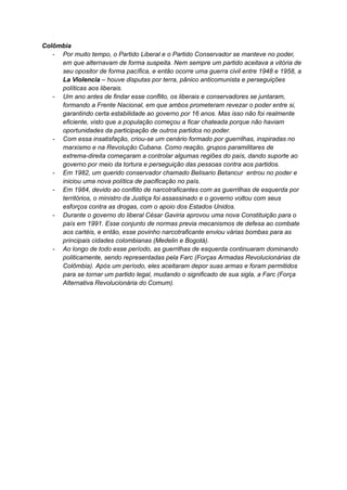 Colômbia
- Por muito tempo, o Partido Liberal e o Partido Conservador se manteve no poder,
em que alternavam de forma suspeita. Nem sempre um partido aceitava a vitória de
seu opositor de forma pacífica, e então ocorre uma guerra civil entre 1948 e 1958, a
La Violencia – houve disputas por terra, pânico anticomunista e perseguições
políticas aos liberais.
- Um ano antes de findar esse conflito, os liberais e conservadores se juntaram,
formando a Frente Nacional, em que ambos prometeram revezar o poder entre si,
garantindo certa estabilidade ao governo por 16 anos. Mas isso não foi realmente
eficiente, visto que a população começou a ficar chateada porque não haviam
oportunidades da participação de outros partidos no poder.
- Com essa insatisfação, criou-se um cenário formado por guerrilhas, inspiradas no
marxismo e na Revolução Cubana. Como reação, grupos paramilitares de
extrema-direita começaram a controlar algumas regiões do país, dando suporte ao
governo por meio da tortura e perseguição das pessoas contra aos partidos.
- Em 1982, um querido conservador chamado Belisario Betancur entrou no poder e
iniciou uma nova política de pacificação no país.
- Em 1984, devido ao conflito de narcotraficantes com as guerrilhas de esquerda por
territórios, o ministro da Justiça foi assassinado e o governo voltou com seus
esforços contra as drogas, com o apoio dos Estados Unidos.
- Durante o governo do liberal César Gaviria aprovou uma nova Constituição para o
país em 1991. Esse conjunto de normas previa mecanismos de defesa ao combate
aos cartéis, e então, esse povinho narcotraficante enviou várias bombas para as
principais cidades colombianas (Medelin e Bogotá).
- Ao longo de todo esse período, as guerrilhas de esquerda continuaram dominando
politicamente, sendo representadas pela Farc (Forças Armadas Revolucionárias da
Colômbia). Após um período, eles aceitaram depor suas armas e foram permitidos
para se tornar um partido legal, mudando o significado de sua sigla, a Farc (Força
Alternativa Revolucionária do Comum).
 