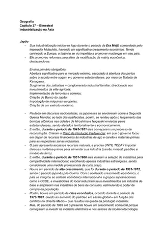 Geografia
Capítulo 27 – Bimestral
Industrialização na Ásia
Japão
- Sua industrialização iniciou-se logo durante o período da Era Meiji, comandado pelo
imperador Mutsuhito, havendo um significativo crescimento econômico. Tendo
conhecido a Europa, o tiozinho se viu impelido a promover mudanças em seu país.
- Ele promoveu reformas para além da modificação da matriz econômica,
destacando-se:
Ensino primário obrigatório;
Abertura significativa para o mercado externo, associado à abertura dos portos
sobre o acordo entre xogum e o governo estadunidense, por meio do Tratado de
Kanagawa;
Surgimento dos zaibatsus – conglomerado industrial familiar, direcionado aos
investimentos da elite agrícola;
Implementação de ferrovias e correios;
Criação do Banco do Japão;
Importação de máquinas europeias;
Criação de um exército moderno.
- Pautado em discursos nacionalistas, os japoneses se envolveram sobre a Segunda
Guerra Mundial, ao lado dos nazifacistas. porém, se rendeu após o lançamento das
bombas atômicas nas cidades de Hiroshima e Nagasaki enviadas pelos
estadunidenses, sendo afetados territorialmente e economicamente.
- E então, durante o período de 1945-1951 eles começaram um processo de
reconstrução. Criaram o Plano de Produção Preferencial, em que o governo focou
em dispor de recursos financeiros às indústrias de aço e carvão e matérias-primas
para as respectivas zonas industriais.
- O país apresenta escassos recursos naturais, e precisa UNTIL TODAY importar
diversas matérias-primas para alimentar sua indústria (carvão mineral, petróleo e
minério de ferro).
- E então, durante o período de 1951-1960 eles visaram a seleção de indústrias para
competitividade internacional, escolhendo apenas indústrias estratégicas, sendo
considerado uma medida protecionista de curto prazo.
- Houve um período de alto crescimento, que foi durante o período de 1961-1972,
sendo o período japonês pós-Guerra. Com o acelerado crescimento econômico, o
país se integrou ao sistema econômico internacional e a grupos supranacionais
como a OCDE, e investidores do local reduziram seus investimentos em indústria de
base e ampliaram nas indústrias de bens de consumo, estimulando o poder de
compra da população.
- Porém, houve um período de crise econômica, ocorrido durante o período de
1973-1982, devido ao aumento do petróleo em escala global – em função dos
conflitos no Oriente Médio – que resultou na queda da produção industrial.
- Mas, do período de 1983 até o presente houve um crescimento comercial porque
começaram a investir na indústria eletrônica e nos setores de bio/nanotecnologia.
 