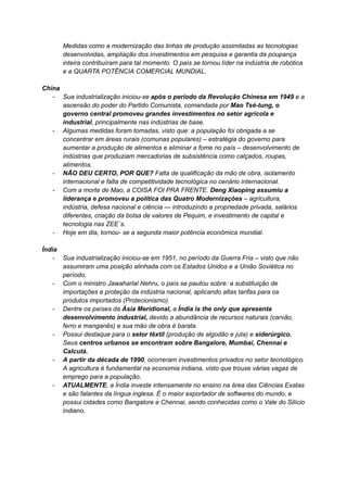 Medidas como a modernização das linhas de produção assimiladas as tecnologias
desenvolvidas, ampliação dos investimentos em pesquisa e garantia da poupança
inteira contribuíram para tal momento. O país se tornou líder na indústria de robótica
e a QUARTA POTÊNCIA COMERCIAL MUNDIAL.
China
- Sua industrialização iniciou-se após o período da Revolução Chinesa em 1949 e a
ascensão do poder do Partido Comunista, comandada por Mao Tsé-tung, o
governo central promoveu grandes investimentos no setor agrícola e
industrial, principalmente nas indústrias de base.
- Algumas medidas foram tomadas, visto que: a população foi obrigada a se
concentrar em áreas rurais (comunas populares) – estratégia do governo para
aumentar a produção de alimentos e eliminar a fome no país – desenvolvimento de
indústrias que produziam mercadorias de subsistência como calçados, roupas,
alimentos.
- NÃO DEU CERTO, POR QUE? Falta de qualificação da mão de obra, isolamento
internacional e falta de competitividade tecnológica no cenário internacional.
- Com a morte de Mao, a COISA FOI PRA FRENTE. Deng Xiaoping assumiu a
liderança e promoveu a política das Quatro Modernizações – agricultura,
indústria, defesa nacional e ciência — introduzindo a propriedade privada, salários
diferentes, criação da bolsa de valores de Pequim, e investimento de capital e
tecnologia nas ZEE´s.
- Hoje em dia, tornou- se a segunda maior potência econômica mundial.
Índia
- Sua industrialização iniciou-se em 1951, no período da Guerra Fria – visto que não
assumiram uma posição alinhada com os Estados Unidos e a União Soviética no
período.
- Com o ministro Jawaharlal Nehru, o país se pautou sobre: a substituição de
importações e proteção da indústria nacional, aplicando altas tarifas para os
produtos importados (Protecionismo).
- Dentre os países da Ásia Meridional, a Índia is the only que apresenta
desenvolvimento industrial, devido a abundância de recursos naturais (carvão,
ferro e manganês) e sua mão de obra é barata.
- Possui destaque para o setor têxtil (produção de algodão e juta) e siderúrgico.
Seus centros urbanos se encontram sobre Bangalore, Mumbai, Chennai e
Calcutá.
- A partir da década de 1990, ocorreram investimentos privados no setor tecnológico.
A agricultura é fundamental na economia indiana, visto que trouxe várias vagas de
emprego para a população.
- ATUALMENTE, a Índia investe intensamente no ensino na área das Ciências Exatas
e são falantes da língua inglesa. É o maior exportador de softwares do mundo, e
possui cidades como Bangalore e Chennai, sendo conhecidas como o Vale do Silício
indiano.
 