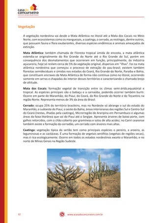 www.acasadoconcurseiro.com.br12
Vegetação
A vegetação nordestina vai desde a Mata Atlântica no litoral até a Mata dos Cocais no Meio
Norte, com ecossistemas como os manguezais, a caatinga, o cerrado, as restingas, dentre outros,
que possuem fauna e flora exuberantes, diversas espécies endêmicas e animais ameaçados de
extinção.
Mata Atlântica: também chamada de Floresta tropical úmida de encosta, a mata atlântica
estendia-se originalmente do Rio Grande do Norte até o Rio Grande do Sul, porém em
consequência dos desmatamentos que ocorreram em função, principalmente, da indústria
açucareira, hoje só restam cerca de 5% da vegetação original, dispersos em “ilhas”. Foi na mata
atlântica nordestina que começou o processo de extração do pau-brasil; existem também
florestas semideciduais e úmidas nos estados do Ceará, Rio Grande do Norte, Paraíba e Bahia,
que constituem encraves de Mata Atlântica de forma não contínua como no litoral, ocorrendo
somente em serras e chapadas do interior desses territórios e caracterizando o chamado brejo
de altitude.
Mata dos Cocais: formação vegetal de transição entre os climas semi-árido,equatorial e
tropical. As espécies principais são o babaçu e a carnaúba, podendo ocorrer também buriti.
Ocorre em parte do Maranhão, do Piauí, do Ceará, do Rio Grande do Norte e do Tocantins na
região Norte. Representa menos de 3% da área do Brasil.
Cerrado: ocupa 25% do território brasileiro, mas no Nordeste só abrange o sul do estado do
Maranhão, o sudoeste do Piauí, o oeste da Bahia, áreas interioranas das regiões Sul e Centro-Sul
do Ceará (nestas, ilhadas pela caatinga), Microrregião de Araripina em Pernambuco e algumas
áreas da faixa litorânea que vai do Piauí até o Sergipe. Apresenta árvores de baixo porte, com
galhos retorcidos, com o chão coberto por gramíneas e solos de alta acidez; no Cariri cearense
também existe a formação do cerradão, um cerrado com árvores mais altas.
Caatinga: vegetação típica do sertão tem como principais espécies o pereiro, a aroeira, as
leguminosas e as cactáceas. É uma formação de vegetais xerófitos (vegetais de regiões secas),
mas é rica ecologicamente. Ocorre em todos os estados nordestinos exceto o Maranhão, e no
norte de Minas Gerais na Região Sudeste.
 