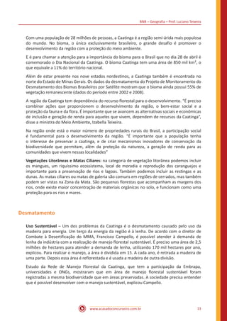 BNB – Geografia – Prof. Luciano Teixeira
www.acasadoconcurseiro.com.br 13
Com uma população de 28 milhões de pessoas, a Caatinga é a região semi-árida mais populosa
do mundo. No bioma, o único exclusivamente brasileiro, o grande desafio é promover o
desenvolvimento da região com a proteção do meio ambiente.
E é para chamar a atenção para a importância do bioma para o Brasil que no dia 28 de abril é
comemorado o Dia Nacional da Caatinga. O bioma Caatinga tem uma área de 850 mil km², o
que equivale a 11% do território nacional.
Além de estar presente nos nove estados nordestinos, a Caatinga também é encontrada no
norte do Estado de Minas Gerais. Os dados do desmatamento do Projeto de Monitoramento do
Desmatamento dos Biomas Brasileiros por Satélite mostram que o bioma ainda possui 55% de
vegetação remanescente (dados do período entre 2002 e 2008).
A região da Caatinga tem dependência do recurso florestal para o desenvolvimento. “É preciso
combinar ações que proporcionem o desenvolvimento da região, o bem-estar social e a
proteção da fauna e da flora. É importante que se avancem as alternativas sociais e econômicas
de inclusão e geração de renda para aqueles que vivem, dependem de recursos da Caatinga”,
disse a ministra do Meio Ambiente, Izabella Teixeira.
Na região onde está o maior número de propriedades rurais do Brasil, a participação social
é fundamental para o desenvolvimento da região. “É importante que a população tenha
o interesse de preservar a caatinga, e de criar mecanismos inovadores de conservação da
biodiversidade que permitam, além da proteção da natureza, a geração de renda para as
comunidades que vivem nessas localidades”
Vegetações Litorâneas e Matas Ciliares: na categoria de vegetação litorânea podemos incluir
os mangues, um riquíssimo ecossistema, local de moradia e reprodução dos caranguejos e
importante para a preservação de rios e lagoas. Também podemos incluir as restingas e as
dunas. As matas ciliares ou matas de galeria são comuns em regiões de cerrados, mas também
podem ser vistas na Zona da Mata. São pequenas florestas que acompanham as margens dos
rios, onde existe maior concentração de materiais orgânicos no solo, e funcionam como uma
proteção para os rios e mares.
Desmatamento
Uso Sustentável – Um dos problemas da Caatinga é o desmatamento causado pelo uso da
madeira para energia. Um terço da energia da região é à lenha. De acordo com o diretor de
Combate à Desertificação do MMA, Francisco Campello, é possível atender à demanda de
lenha da indústria com a realização de manejo florestal sustentável. É preciso uma área de 2,5
milhões de hectares para atender a demanda de lenha, utilizando 170 mil hectares por ano,
explicou. Para realizar o manejo, a área é dividida em 15. A cada ano, é retirada a madeira de
uma parte. Depois essa área é reflorestada e é usada a madeira de outra divisão.
Estudo da Rede de Manejo Florestal da Caatinga, que tem a participação da Embrapa,
universidades e ONGs, mostraram que em área de manejo florestal sustentável foram
registradas a mesma biodiversidade que em áreas preservadas. A sociedade precisa entender
que é possível desenvolver com o manejo sustentável, explicou Campello.
 